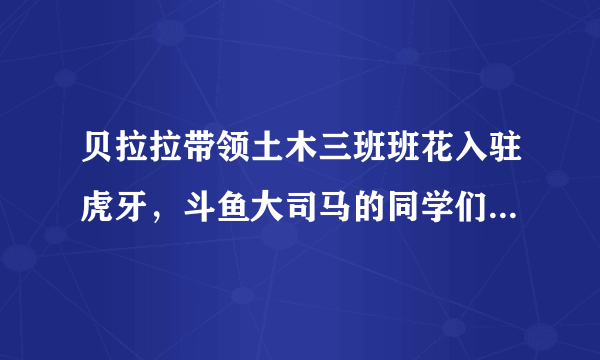 贝拉拉带领土木三班班花入驻虎牙，斗鱼大司马的同学们要转班吗？