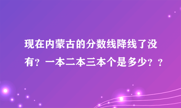 现在内蒙古的分数线降线了没有？一本二本三本个是多少？？