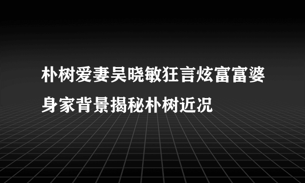 朴树爱妻吴晓敏狂言炫富富婆身家背景揭秘朴树近况