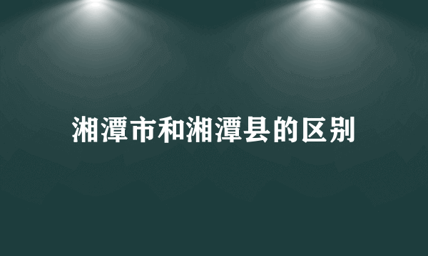 湘潭市和湘潭县的区别