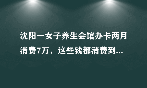 沈阳一女子养生会馆办卡两月消费7万，这些钱都消费到了哪些项目上了？