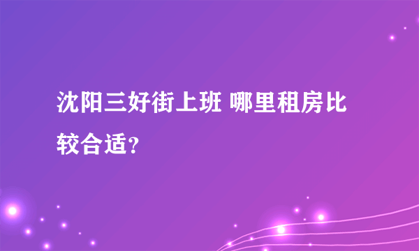 沈阳三好街上班 哪里租房比较合适？