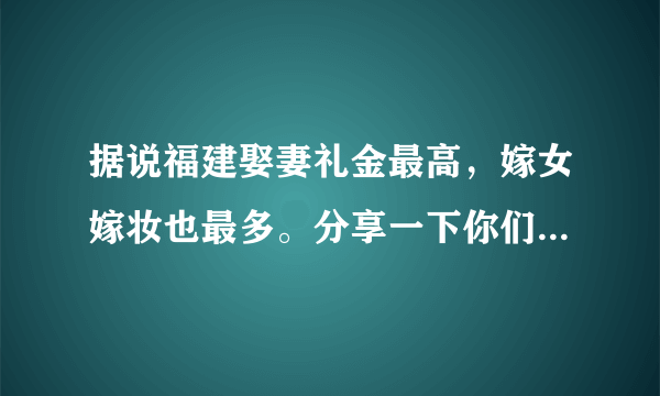 据说福建娶妻礼金最高，嫁女嫁妆也最多。分享一下你们当地的礼金和嫁妆可以吗？