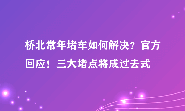 桥北常年堵车如何解决？官方回应！三大堵点将成过去式