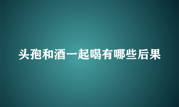 头孢和酒一起喝有哪些后果