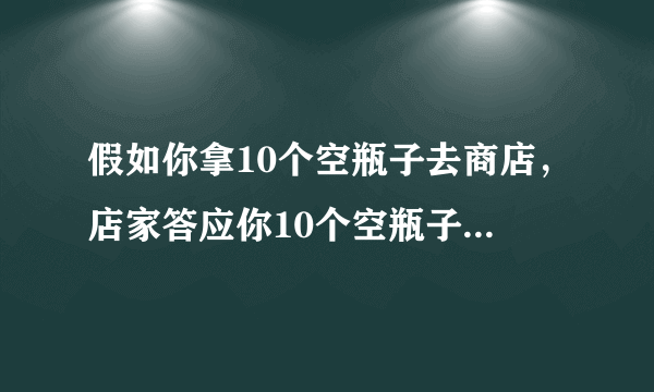 假如你拿10个空瓶子去商店，店家答应你10个空瓶子换一瓶，假如你现在带100个空瓶子去商店，能换几？