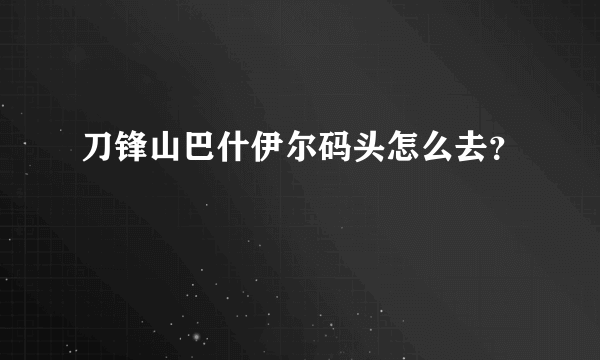 刀锋山巴什伊尔码头怎么去？