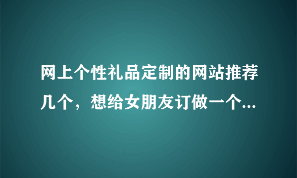 网上个性礼品定制的网站推荐几个，想给女朋友订做一个生日礼物？