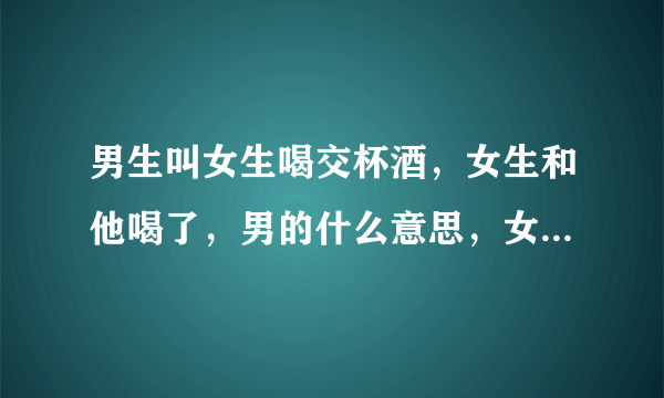 男生叫女生喝交杯酒，女生和他喝了，男的什么意思，女的不知道交杯酒不能随便喝的