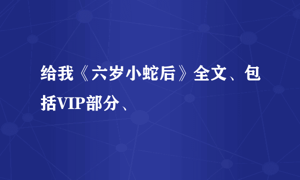 给我《六岁小蛇后》全文、包括VIP部分、