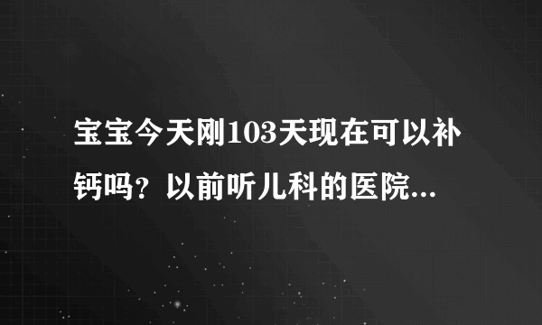 宝宝今天刚103天现在可以补钙吗？以前听儿科的医院说六个月内不要给宝宝补钙