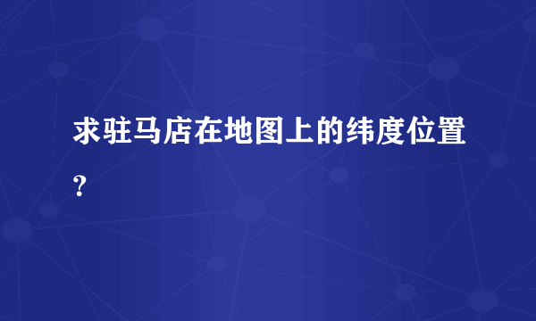 求驻马店在地图上的纬度位置？