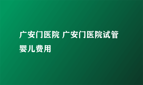 广安门医院 广安门医院试管婴儿费用