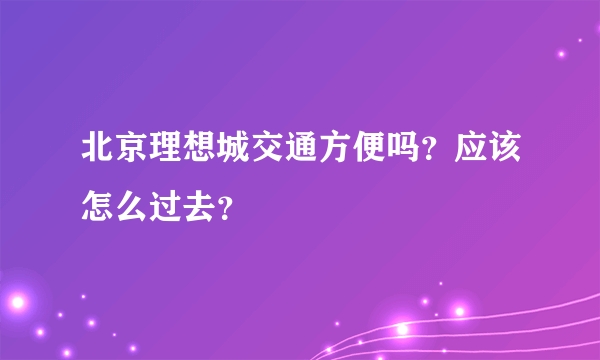 北京理想城交通方便吗？应该怎么过去？