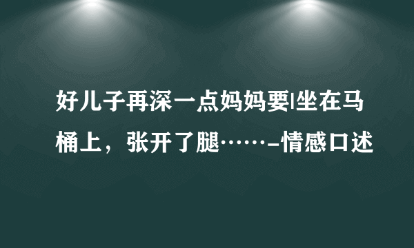 好儿子再深一点妈妈要|坐在马桶上，张开了腿……-情感口述