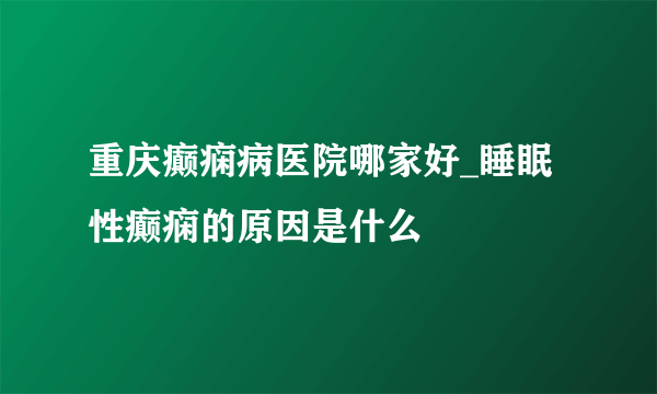 重庆癫痫病医院哪家好_睡眠性癫痫的原因是什么