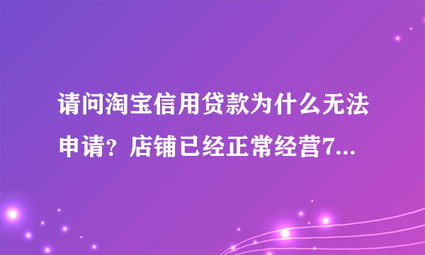 请问淘宝信用贷款为什么无法申请？店铺已经正常经营7个月了，每个月都有交易量的