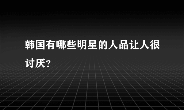 韩国有哪些明星的人品让人很讨厌？