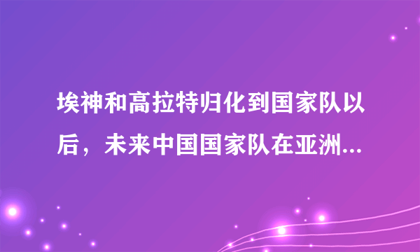 埃神和高拉特归化到国家队以后，未来中国国家队在亚洲的地位如何？可以打进世界杯吗？