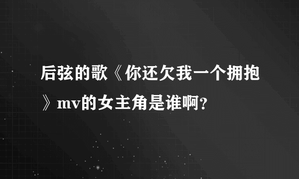 后弦的歌《你还欠我一个拥抱》mv的女主角是谁啊？