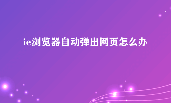 ie浏览器自动弹出网页怎么办