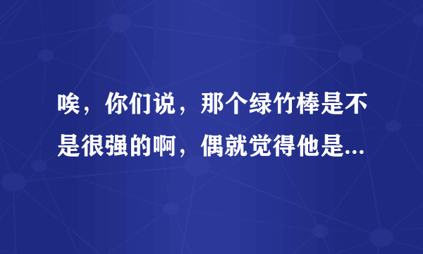 唉，你们说，那个绿竹棒是不是很强的啊，偶就觉得他是被策划给宠幸了吧啊？