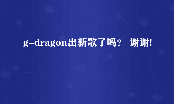 g-dragon出新歌了吗？ 谢谢!