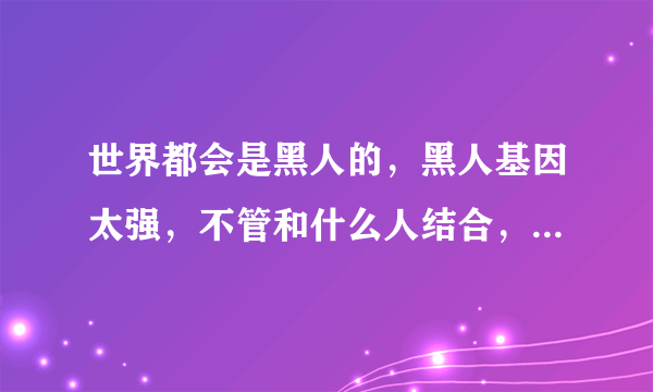 世界都会是黑人的，黑人基因太强，不管和什么人结合，生出来的都是黑人？