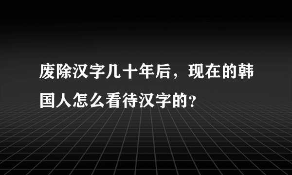 废除汉字几十年后，现在的韩国人怎么看待汉字的？