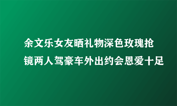 余文乐女友晒礼物深色玫瑰抢镜两人驾豪车外出约会恩爱十足