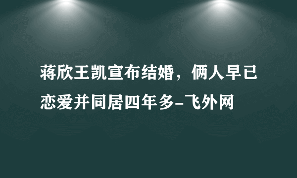 蒋欣王凯宣布结婚，俩人早已恋爱并同居四年多-飞外网