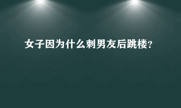 女子因为什么刺男友后跳楼？