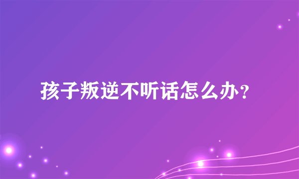 孩子叛逆不听话怎么办？