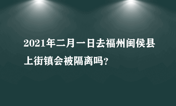 2021年二月一日去福州闽侯县上街镇会被隔离吗？