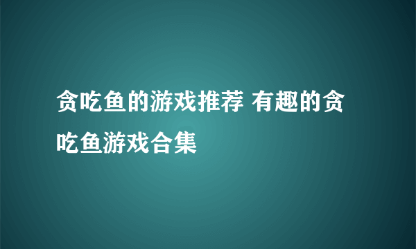 贪吃鱼的游戏推荐 有趣的贪吃鱼游戏合集