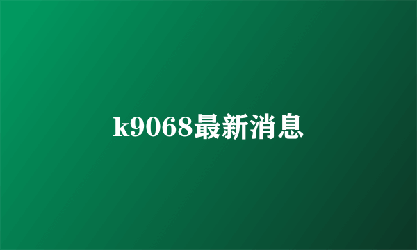 k9068最新消息