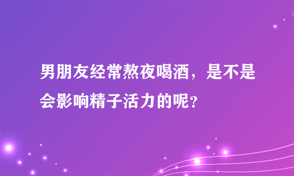 男朋友经常熬夜喝酒，是不是会影响精子活力的呢？