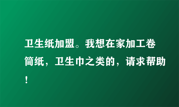 卫生纸加盟。我想在家加工卷筒纸，卫生巾之类的，请求帮助！