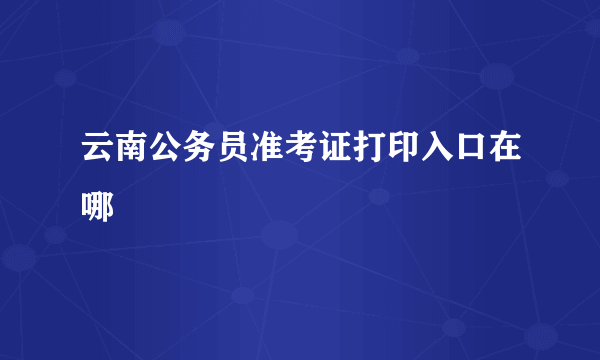 云南公务员准考证打印入口在哪