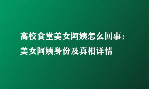 高校食堂美女阿姨怎么回事：美女阿姨身份及真相详情