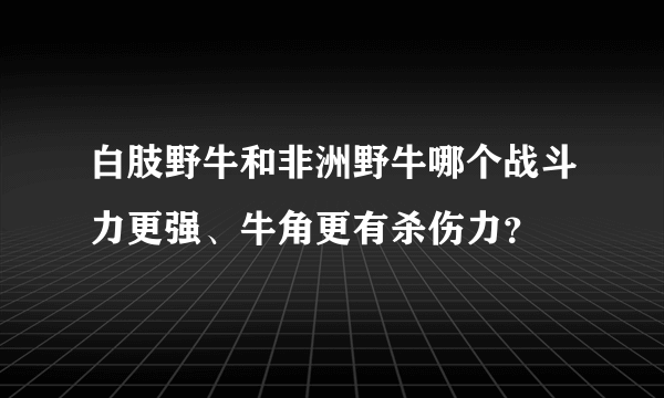 白肢野牛和非洲野牛哪个战斗力更强、牛角更有杀伤力？