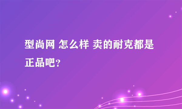 型尚网 怎么样 卖的耐克都是正品吧？