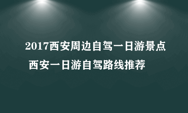 2017西安周边自驾一日游景点 西安一日游自驾路线推荐