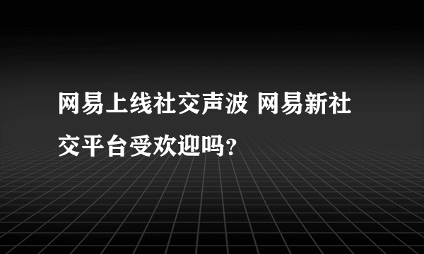 网易上线社交声波 网易新社交平台受欢迎吗？