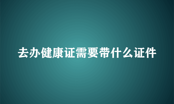 去办健康证需要带什么证件