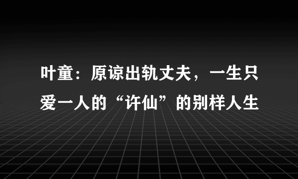 叶童：原谅出轨丈夫，一生只爱一人的“许仙”的别样人生