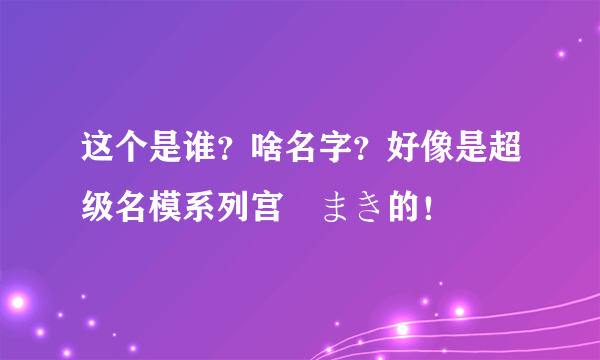 这个是谁？啥名字？好像是超级名模系列宫沢まき的！