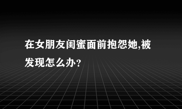 在女朋友闺蜜面前抱怨她,被发现怎么办？