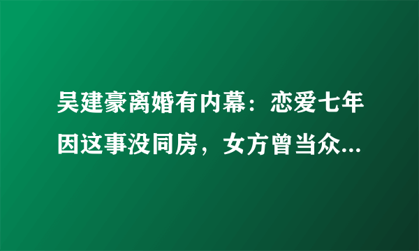 吴建豪离婚有内幕：恋爱七年因这事没同房，女方曾当众坐帅男腿上