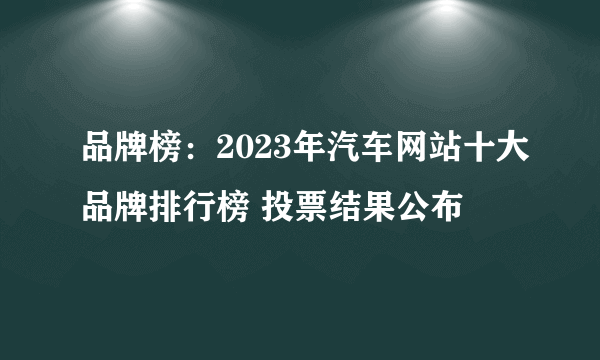 品牌榜：2023年汽车网站十大品牌排行榜 投票结果公布